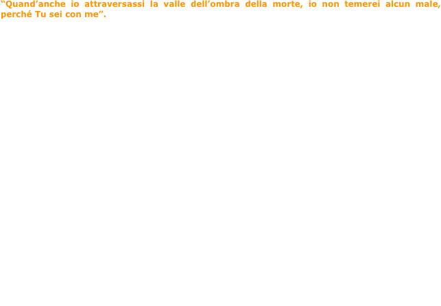 “Quand’anche io attraversassi la valle dell’ombra della morte, io non temerei alcun male, perché Tu sei con me”. (Salmo 23:4)



Un uomo con il suo piccolo bambino, uscì di casa un giorno, e disse al piccolo: “Vieni, andiamo a scoprire il mondo”. E partirono... Girarono per città e per montagne, videro insieme la bellezza dell’aurora e l’incanto della natura mentre, piano piano, si addormenta cullata dai caldi colori del tramonto. 
Tutto era meraviglioso per il bambino, insieme a suo padre!
Un giorno però, mentre costeggiavano un fiume che scorreva tra le montagne, venne una tempesta. Il bimbo cominciò a temere che qualcosa di brutto potesse accadere, anche perché, l’unico modo che avevano per passare dall’altra parte del fiume, era un vecchio ponte dall’aspetto trascurato e poco rassicurante. Il bambino allora disse: “Papà ho paura!”  “Non ti spaventare piccolo mio”, disse il padre, “ci sono io con te. Tu dammi la mano”. E il piccolo fece così! 
Ma proprio nel bel mezzo della traversata, il legno del vecchio ponte cominciò a scricchiolare e a vacillare pericolosamente. Solo un grido uscì dalla bocca del bambino: “Papà!” Il padre allora si piegò su di lui, lo strinse forte a se, lo prese in braccio e con la mano gli piegò la testa sulla sua spalla e gli disse: “ Calmati e dormi, tesoro mio”.
Rassicurato  dall’amore del padre, il bimbo si appoggiò al papà, e poco dopo si addormentò. 
Passò qualche ora, e il bambino si svegliò nella sua cameretta. I raggi del sole illuminavano la stanza in cui era, e una piacevolissima sensazione di benessere e grande pace, invadeva tutto il suo essere. 
Stava bene, era salvo, lontano da ogni pericolo. Non si era neppure accorto di essere passato all’altra riva del fiume. ERA A CASA! 
Questa è la morte!